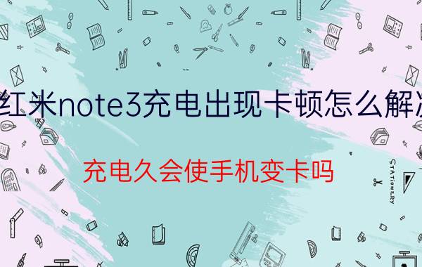 红米note3充电出现卡顿怎么解决 充电久会使手机变卡吗？